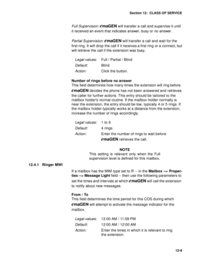 Page 182Section 12:  CLASS OF SERVICE
12-9
Full Supervision: emaGEN will transfer a call and supervise it until 
it received an event that indicates answer, busy or no answer.
Partial Supervision: 
emaGEN will transfer a call and wait for the 
first ring. It will drop the call if it receives a first ring or a connect, but 
will retrieve the call if the extension was busy.
Number of rings before no answer
This field determines how many times the extension will ring before 
emaGEN decides the phone has not been...