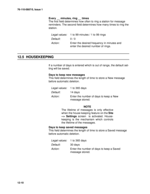 Page 18376-110-0887/0, Issue 1
12-10
Every __ minutes, ring __ times
The first field determines how often to ring a station for message 
reminders. The second field determines how many times to ring the 
station.
12.5 HOUSEKEEPING
If a number of days is entered which is out of range, the default set-
ting will be saved.
Days to keep new messages
This field determines the length of time to store a New message 
before automatic deletion.
NOTE
The lifetime of messages is only effective
when the house keeping...