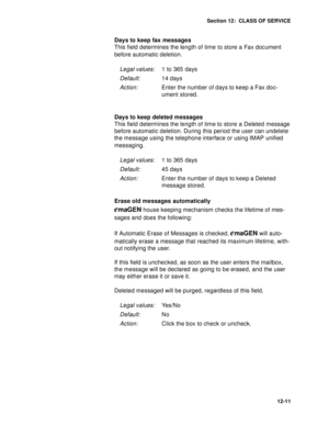 Page 184Section 12:  CLASS OF SERVICE
12-11
Days to keep fax messages 
This field determines the length of time to store a Fax document 
before automatic deletion.
Days to keep deleted messages
This field determines the length of time to store a Deleted message 
before automatic deletion. During this period the user can undelete 
the message using the telephone interface or using IMAP unified 
messaging.
Erase old messages automatically 
emaGEN house keeping mechanism checks the lifetime of mes-
sages and does...