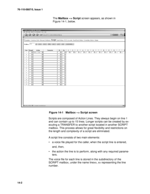 Page 19176-110-0887/0, Issue 1
14-2
The Mailbox --> Script screen appears, as shown in 
Figure 14-1, below.
Figure 14-1   Mailbox --> Script screen
Scripts are composed of Action Lines. They always begin on line 1 
and can contain up to 15 lines. Longer scripts can be created by ex-
ecuting a TRANSFER to another script located in another SCRIPT 
mailbox. This process allows for great flexibility and restrictions on 
the length and complexity of a script are eliminated.
A script line consists of two main...