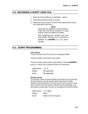 Page 192Section 14:  SCRIPTS
14-3
14.3 RECORDING A SCRIPT VOICE FILE
1. Enter the script mailbox as a subscriber -- with #. 
2. Follow the prompts to record a line file. 
3. Record the file you desire. The file will be saved under the cor-
rect subdirectory and name.
NOTE
Voice files are needed for script operations.
These files should be recorded in a quiet
location using the telephone handset. 
Most speakerphones normally have poor
voice quality. Although such a recording is
possible for 
emaGEN, it is not...
