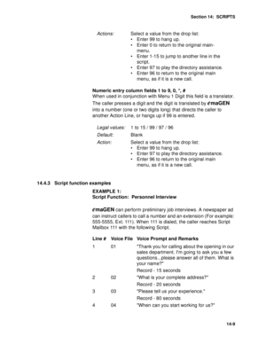 Page 198Section 14:  SCRIPTS
14-9
Numeric entry column fields 1 to 9, 0, *, #
When used in conjunction with Menu 1 Digit this field is a translator. 
The caller presses a digit and the digit is translated by 
emaGEN 
into a number (one or two digits long) that directs the caller to 
another Action Line, or hangs up if 99 is entered.
14.4.3 Script function examples
EXAMPLE 1:
Script Function:  Personnel Interview
emaGEN can perform preliminary job interviews. A newspaper ad 
can instruct callers to call a number...