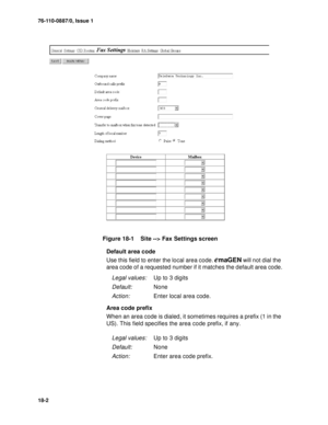 Page 22576-110-0887/0, Issue 1
18-2
Figure 18-1    Site --> Fax Settings screen
Default area code
Use this field to enter the local area code. 
emaGEN will not dial the 
area code of a requested number if it matches the default area code.
Area code prefix
When an area code is dialed, it sometimes requires a prefix (1 in the 
US). This field specifies the area code prefix, if any.
Legal values:Up to 3 digits
Default:None
Action:Enter local area code.
Legal values:Up to 3 digits
Default:None
Action:Enter area code...