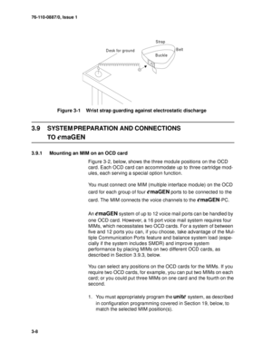 Page 3376-110-0887/0, Issue 1
3-8
Figure 3-1    Wrist strap guarding against electrostatic discharge
3.9 SYSTEM PREPARATION AND CONNECTIONS
TO emaGEN
3.9.1 Mounting an MIM on an OCD card
Figure 3-2, below, shows the three module positions on the OCD 
card. Each OCD card can accommodate up to three cartridge mod-
ules, each serving a special option function. 
You must connect one MIM (multiple interface module) on the OCD 
card for each group of four 
emaGEN ports to be connected to the 
card. The MIM connects...
