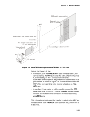 Page 38Section 3:  INSTALLATION
3-13
Figure 3-5   emaGEN cabling from emaGEN-PC to OCD card
Note in the Figure 3-5, that:
 Connector J3 on the 
emaGEN-PC card connects to the OCD 
card containing the MIM by means of a cable, shown in Figure 3-
6, terminated by an RJ11 connector on both ends.
Each of the terminal pairs in the junction box is connected, via a 
pair of wires, as shown in Figure 3-6, to the audio terminals in the 
MDF of the corresponding voice channel utilized as an 
ema-
GEN
 port.
 A standard...