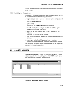 Page 74Section 5:  SYSTEM ADMINISTRATION
5-11
You can choose to enable or disable fax ports for remote administra-
tion by modem.
5.4.16 Installing the Fax software
In case step 1 of the previous section fails, that is you cannot run the 
fax setup option, follow the following procedure:
1. Log in as super user -- type: su -, followed by the root password.
2. Type: cd /
emaGENinstall
3. Type: ./setup.
This will run the 
emaGEN Installation procedure. 
4. Press N on all options, until you reach the Install Fax...