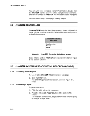 Page 7576-110-0887/0, Issue 1
5-12
You can run it while connected over an IP connection. Double click 
the 
emaGEN Monitor icon. You will be prompted for a host name. 
Enter the IP address of 
emaGEN. You will see the status of all ports. 
You can start or stop a port by right clicking the port.
5.6emaGEN CONTROLLER
The emaGEN Controller Main Menu screen -- shown in Figure 5-3, 
below -- is the top of the pyramid of all administration configuration 
and definition screens.
Figure 5-3    emaGEN Controller Main...