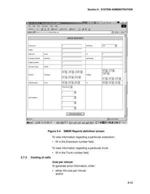 Page 76Section 5:  SYSTEM ADMINISTRATION
5-13
Figure 5-4    SMDR Reports definition screen
To view information regarding a particular extensiion: 
 fill in the Extension number field.
To view information regarding a particular trunk:
 fill in the Trunk number field.
5.7.3 Costing of calls
Cost per minute
To generate price information, enter:
 either the cost per minute 
and/or 
 
  