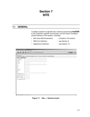 Page 847-1
Section 7 
SITE
7.1 GENERAL
To adapt a system to a specific site, meaning customizing emaGEN 
to the customer’s specific environment, you will need to configure 
several sections of the system, including:
 Site Voice Mail Parameters -- included in this section
 PBX Port Definition -- see Section 8
 Department Definition -- see Section 10
Figure 7-1    Site --> General screen
  