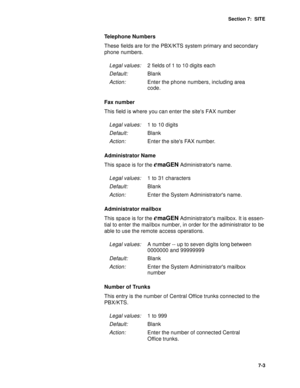Page 86Section 7:  SITE
7-3
Telephone Numbers
These fields are for the PBX/KTS system primary and secondary 
phone numbers.
Fax number
This field is where you can enter the sites FAX number
Administrator Name
This space is for the 
emaGEN Administrators name.
Administrator mailbox
This space is for the 
emaGEN Administrators mailbox. It is essen-
tial to enter the mailbox number, in order for the administrator to be 
able to use the remote access operations.
Number of Trunks
This entry is the number of Central...