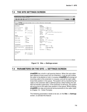 Page 88Section 7:  SITE
7-5
7.3 THE SITE SETTINGS SCREEN
Figure 7-2   Site --> Settings screen
7.4 PARAMETERS ON THE SITE --> SETTINGS SCREEN
emaGEN has a built-in call queuing feature. When the auto-atten-
dant detects a busy event from an extension, it can be set to allow 
the caller to be placed on hold, in a queue. 
emaGEN will arrange all 
incoming calls to this extension in a queue, and will let each caller 
know their position in the queue. The system will try transferring the 
caller to the extension...