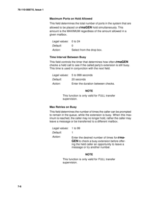 Page 8976-110-0887/0, Issue 1
7-6
Maximum Ports on Hold Allowed
This field determines the total number of ports in the system that are 
allowed to be placed on 
emaGEN hold simultaneously. This 
amount is the MAXIMUM regardless of the amount allowed in a 
given mailbox.
Time Interval Between Busy
This field controls the timer that determines how often 
emaGEN 
checks a held call to see if the called partys extension is still busy. 
This time is used in conjunction with the next field.
NOTE
This function is only...