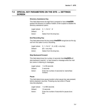 Page 90Section 7:  SITE
7-7
7.5 SPECIAL KEY PARAMETERS ON THE SITE --> SETTINGS 
SCREEN
Directory Assistance Key
This field determines the digit that is pressed to have 
emaGEN 
present the directory of mailbox holders. Enter a space to disable the 
directory assistance option.
End Recording Key
This field determines the key press 
emaGEN recognizes as the sig-
nal from the caller to end a recording.
Skip Backward-Forward
This field determines the number of seconds that 
emaGEN will 
skip backward (rewind) / or...