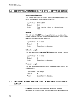 Page 9176-110-0887/0, Issue 1
7-8
7.6 SECURITY PARAMETERS ON THE SITE --> SETTINGS SCREEN
Administrator Password
This number is required for access to all System Administrator func-
tions. The password can contain up to 4 digits.
Mailbox 
This field tells 
emaGEN how many digits make up a valid mailbox 
number. This value is used to determine if a caller has dialed a mail-
box number or a conversion table digit.
Extension Length
This field determines the 
emaGEN PBX extension numbers length.
Password Length...