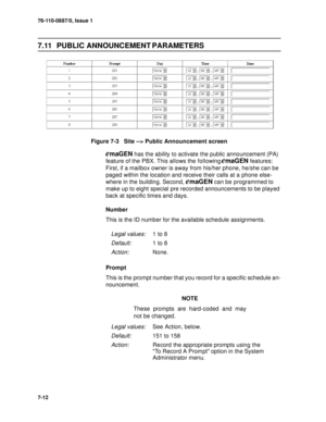 Page 9576-110-0887/0, Issue 1
7-12
7.11 PUBLIC ANNOUNCEMENT PARAMETERS
Figure 7-3   Site --> Public Announcement screen
emaGEN has the ability to activate the public announcement (PA) 
feature of the PBX. This allows the following 
emaGEN features: 
First, if a mailbox owner is away from his/her phone, he/she can be 
paged within the location and receive their calls at a phone else-
where in the building. Second, 
emaGEN can be programmed to 
make up to eight special pre recorded announcements to be played...
