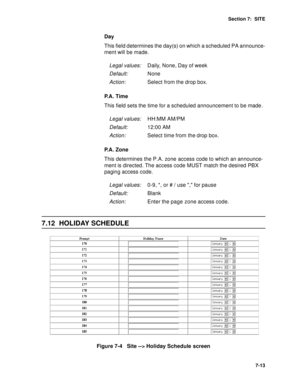 Page 96Section 7:  SITE
7-13
Day
This field determines the day(s) on which a scheduled PA announce-
ment will be made.
P. A .  T i m e
This field sets the time for a scheduled announcement to be made
.
P.A. Zone
This determines the P.A. zone access code to which an announce-
ment is directed. The access code MUST match the desired PBX 
paging access code.
7.12 HOLIDAY SCHEDULE
Figure 7-4   Site --> Holiday Schedule screen
Legal values:Daily, None, Day of week
Default:None
Action:Select from the drop box.
Legal...