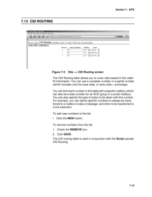 Page 98Section 7:  SITE
7-15
7.13 CID ROUTING
Figure 7-5    Site --> CID Routing screen
The CID Routing table allows you to route calls based on the  caller 
ID information. You can use a complete number or a partial number 
(which includes only the area code, or area code + exchange).
You can bind each number in this table with a specific mailbox (which 
can also be a lead number for an ACD group or a script mailbox). 
You can also specify the type of action to be taken with this number. 
For example, you can...