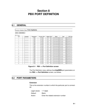 Page 1008-1
Section 8 
PBX PORT DEFINITION
8.1 GENERAL
Figure 8-1   PBX --> Port Definition screen
The Port Definition menu defines the 
emaGEN port parameters on 
the PBX --> Port Definition screen, as follows.
8.2 PORT PARAMETERS
Extension
This is the extension number to which the particular port is connect-
ed.
Legal values:1-7 digits
Default:Blank
Action:Enter the related extension number
  