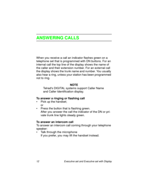 Page 1712  Executive set and Executive set with Display
ANSWERING CALLS
When you receive a call an indicator flashes green on a 
telephone set that is programmed with DN buttons. For an 
internal call the top line of the display shows the name of 
the caller and their extension number. For an external call 
the display shows the trunk name and number. You usually 
also hear a ring, unless your station has been programmed 
not to ring.
NOTE
Telrads DIGITAL systems support Caller Name 
and Caller Identification...