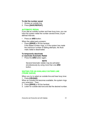 Page 20Executive set Executive set with display 15
To dial the number saved
1. Access an outside line.
2. Press
 [ S AV E / R E P E AT ].
AUTOMATIC REDIAL
If you dial an outside number and hear busy tone, you can 
have the system redial the number several times, at pre-
defined intervals.
• Press an 
ARD button.
When the called party answers: 
• Press 
[SPKR] or lift the handset.
If the dialed number rings, or if the system has made 
the maximum number of dialing attempts, the Auto-
matic redial is...