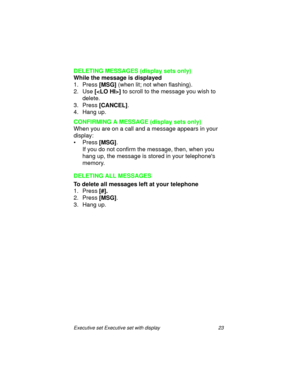 Page 28Executive set Executive set with display 23
DELETING MESSAGES (display sets only)
While the message is displayed
1. Press 
[MSG] (when lit; not when flashing).
2. Use
 [] to scroll to the message you wish to 
delete.
3. Press
 [CANCEL].
4. Hang up.
CONFIRMING A MESSAGE (display sets only)
When you are on a call and a message appears in your 
display:
•Press
 [MSG].
If you do not confirm the message, then, when you 
hang up, the message is stored in your telephones 
memory.
DELETING ALL MESSAGES
To delete...
