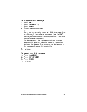 Page 30Executive set Executive set with display 25
To program a DND message
1. Press
 [FEAT].
2. Press
 [SPD/PROG].
3. Press 
[DND].
4. Enter a message number, 
or, 
if your set has a display, press
 [<  LO HI > ] repeatedly to 
scroll through the available messages (see the DND 
Messages table at the end of this guide for a complete 
list of available messages).
On display sets, if the message displayed includes 
asterisks (*), you may edit it by pressing the desired 
digits on the dialpad. The numbers you...