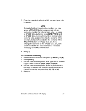 Page 32Executive set Executive set with display 27
5. Enter the new destination to which you want your calls 
forwarded.
NOTE
Instead of dialing the extension number, you may  
press a MEMORY button programmed with an 
extension number (for internal calls only) - or press 
a SPEED DIAL button (or press 
[SPD/PROG] and 
a SPEED DIAL memory bin number) for internal or 
external calls, as determined by the contents of the 
memory. Calls are forwarded to the contents of the 
MEMORY button or SPEED DIAL bin. If you...