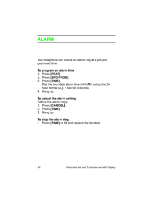 Page 3934  Executive set and Executive set with Display
ALARM
Your telephone can sound an alarm ring at a pre-pro-
grammed time.
To program an alarm time
1. Press
 [FEAT].
2. Press
 [SPD/PROG].
3. Press
 [TIME].
Dial the four-digit alarm time (HH:MM) using the 24 
hour format (e.g. 1530 for 3:30 pm).
4. Hang up.
To cancel the alarm setting
Before the alarm rings:
1. Press
 [CANCEL].
2. Press
 [TIME].
3. Hang up.
To stop the alarm ring
•Press
 [TIME] or lift and replace the handset. 