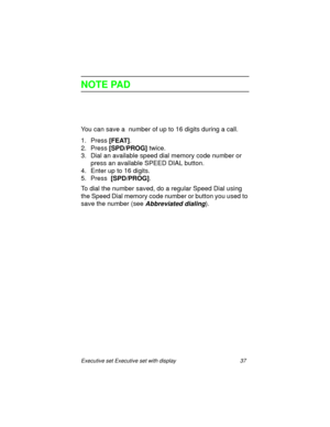 Page 42Executive set Executive set with display 37
NOTE PAD
You can save a  number of up to 16 digits during a call.
1. Press 
[FEAT].
2. Press
 [SPD/PROG] twice.
3. Dial an available speed dial memory code number or 
press an available SPEED DIAL button.
4. Enter up to 16 digits.
5. Press 
 [SPD/PROG].
To dial the number saved, do a regular Speed Dial using 
the Speed Dial memory code number or button you used to 
save the number (see 
Abbreviated dialing). 