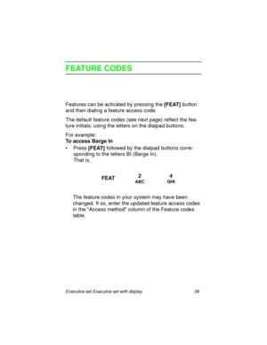 Page 44Executive set Executive set with display 39
FEATURE CODES
Features can be activated by pressing the
 [FEAT] button 
and then dialing a feature access code.
The default feature codes (see next page) reflect the fea-
ture initials, using the letters on the dialpad buttons.
For example:
To access Barge In
•Press
 [FEAT] followed by the dialpad buttons corre-
sponding to the letters BI (Barge In).
That is,
The feature codes in your system may have been 
changed. If so, enter the updated feature access codes...