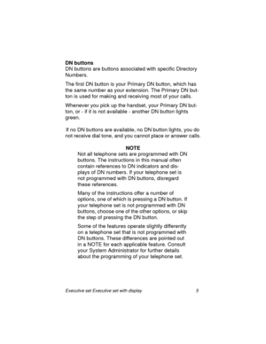 Page 10Executive set Executive set with display 5
DN buttons
DN buttons are buttons associated with specific Directory 
Numbers.
The first DN button is your Primary DN button, which has 
the same number as your extension. The Primary DN but-
ton is used for making and receiving most of your calls.
Whenever you pick up the handset, your Primary DN but-
ton, or - if it is not available - another DN button lights 
green.
If no DN buttons are available, no DN button lights, you do 
not receive dial tone, and you...