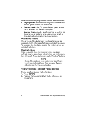 Page 116 Executive set with expanded display
DN buttons may be programmed in three different modes:
•
ringing mode - the telephone rings and the DN button 
flashes green when a call is received.
•
flashing mode - the DN button flashes green when a 
call is received, but there is no ringing.
•
delayed ringing mode - a call rings first at another sta-
tion or group of stations, for a programmed length of 
time, before beginning to ring at your station.
Outside line buttons
One or more of the buttons on your...