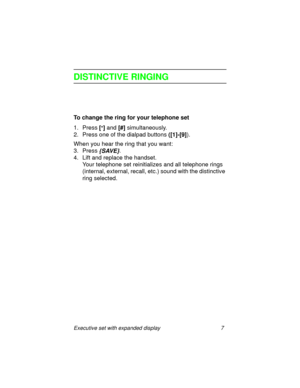 Page 12Executive set with expanded display 7
DISTINCTIVE RINGING
To change the ring for your telephone set
1. Press
 [
*] and
 [#] simultaneously.
2. Press one of the dialpad buttons 
([1]-[9]).
When you hear the ring that you want:
3. Press
 {SAVE}.
4. Lift and replace the handset.
Your telephone set reinitializes and all telephone rings 
(internal, external, recall, etc.) sound with the distinctive 
ring selected. 