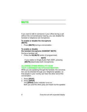 Page 138 Executive set with expanded display
MUTE
If you want to talk to someone in your office during a call 
without the connected party hearing, you can disable the 
handset or telephone set microphone.
To enable or disable the microphone 
(MUTE)
•Press
 [MUTE] during a conversation.
To enable or disable 
the handset microphone (HANDSET MUTE)
During a handset call:
• Press the 
HS MUTE button (if programmed).
NOTE
If your station is Single Audio Path (SAP), pressing 
[MUTE] deactivates both microphones....