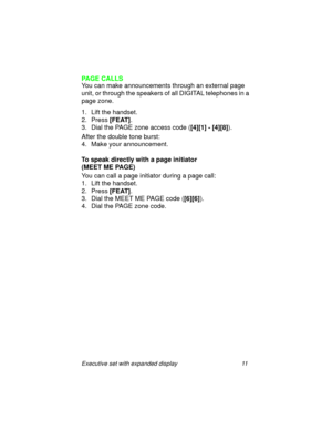 Page 16Executive set with expanded display 11
PAGE CALLS
You can make announcements through an external page 
unit, or through the speakers of all DIGITAL telephones in a 
page zone.
1. Lift the handset.
2. Press
 [FEAT].
3. Dial the PAGE zone access code (
[4][1] - [4][8]).
After the double tone burst:
4. Make your announcement.
To speak directly with a page initiator 
(MEET ME PAGE)
You can call a page initiator during a page call:
1. Lift the handset.
2. Press
 [FEAT].
3. Dial the MEET ME PAGE code (...