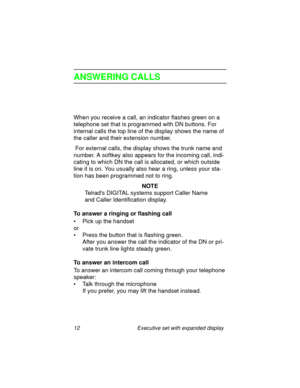 Page 1712 Executive set with expanded display
ANSWERING CALLS
When you receive a call, an indicator flashes green on a 
telephone set that is programmed with DN buttons. For 
internal calls the top line of the display shows the name of 
the caller and their extension number.
 For external calls, the display shows the trunk name and 
number. A softkey also appears for the incoming call, indi-
cating to which DN the call is allocated, or which outside 
line it is on. You usually also hear a ring, unless your...