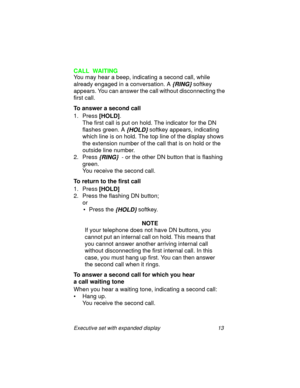 Page 18Executive set with expanded display 13
CALL  WAITING
You may hear a beep, indicating a second call, while 
already engaged in a conversation. A
 {RING} softkey 
appears. You can answer the call without disconnecting the 
first call.
To answer a second call 
1. Press 
[HOLD].
The first call is put on hold. The indicator for the DN 
flashes green. A 
{HOLD} softkey appears, indicating 
which line is on hold. The top line of the display shows 
the extension number of the call that is on hold or the 
outside...