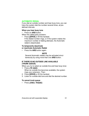 Page 20Executive set with expanded display 15
AUTOMATIC REDIAL
If you dial an outside number and hear busy tone, you can 
have the system dial the number several times, at pre-
defined intervals.
When you hear busy tone
• Press an
 ARD button.
When the called party answers:
•Press
 [SPKR] or lift the handset.
If the dialed number rings, or if the system makes the 
maximum number of dialing attempts, the Automatic 
redial is deactivated.
To temporarily deactivate 
or reactivate Automatic Redial
• Press the 
ARD...