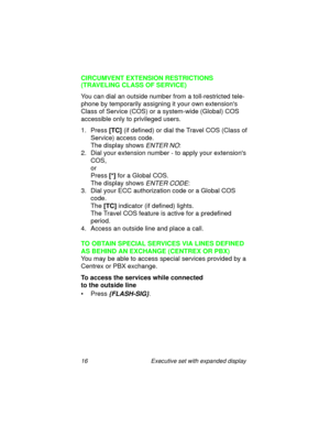 Page 2116 Executive set with expanded display
CIRCUMVENT EXTENSION RESTRICTIONS
(TRAVELING CLASS OF SERVICE)
You can dial an outside number from a toll-restricted tele-
phone by temporarily assigning it your own extensions 
Class of Service (COS) or a system-wide (Global) COS 
accessible only to privileged users.
1. Press 
[TC] (if defined) or dial the Travel COS (Class of 
Service) access code.
The display shows 
ENTER NO:
2. Dial your extension number - to apply your extensions 
COS,
or
Press
 [*] for a...