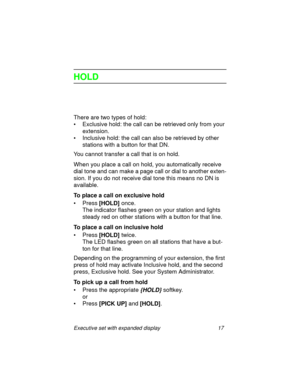 Page 22Executive set with expanded display 17
HOLD
There are two types of hold:
• Exclusive hold: the call can be retrieved only from your 
extension.
• Inclusive hold: the call can also be retrieved by other 
stations with a button for that DN.
You cannot transfer a call that is on hold.
When you place a call on hold, you automatically receive 
dial tone and can make a page call or dial to another exten-
sion. If you do not receive dial tone this means no DN is 
available.
To place a call on exclusive hold...