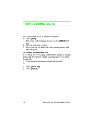 Page 2318 Executive set with expanded display
TRANSFERRING CALLS
You can transfer a call to another extension:
1. Press
 [XFR].
The arrow on the display changes to the 
{XFER} soft-
key.
2. Dial the extension number.
3. Announce the call when the other party answers and 
then hang-up.
T
o retrieve a transferred call
If you have not yet hung up and the other party has not yet 
answered the transferred call, you may retrieve the trans-
ferred call:
• Press the line button associated with the call, 
or
1. Press...