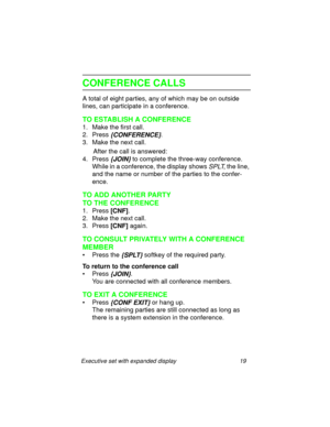 Page 24Executive set with expanded display 19
CONFERENCE CALLS
A total of eight parties, any of which may be on outside 
lines, can participate in a conference.
TO ESTABLISH A CONFERENCE
1. Make the first call.
2. Press 
{CONFERENCE}.
3. Make the next call.
      After the call is answered:
4. Press
 {JOIN} to complete the three-way conference.
While in a conference, the display shows 
SPLT, the line, 
and the name or number of the parties to the confer-
ence.
TO ADD ANOTHER PARTY 
TO THE CONFERENCE
1. Press...