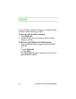 Page 2520 Executive set with expanded display
PICKUP
You can answer a call that is ringing or on hold at another 
extension, without leaving your desk.
To pick up a call at another extension
1. Press
 [PICK UP].
2. Dial the number of the extension at which the call is 
ringing or on hold.
To pick up a call ringing in your pickup group
• Press a MEMORY button programmed with GROUP 
PICK UP.
or
1. Press 
[PICK UP].
2. Press 
{ALL}.
See Abbreviated Dialing for instructions on how to pro-
gram MEMORY buttons. 