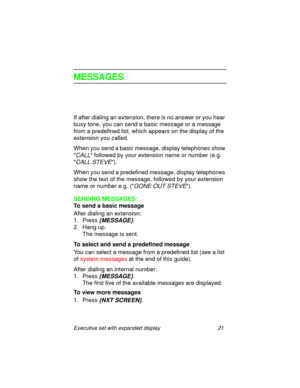 Page 26Executive set with expanded display 21
MESSAGES
If after dialing an extension, there is no answer or you hear 
busy tone, you can send a basic message or a message 
from a predefined list, which appears on the display of the 
extension you called.
When you send a basic message, display telephones show 

CALL followed by your extension name or number (e.g. 

CALL STEVE).
When you send a predefined message, display telephones 
show the text of the message, followed by your extension 
name or number e.g. (...