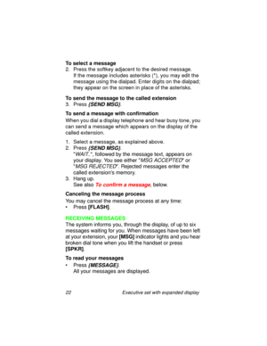 Page 2722 Executive set with expanded display
To select a message
2. Press the softkey adjacent to the desired message.
If the message includes asterisks (*), you may edit the 
message using the dialpad. Enter digits on the dialpad; 
they appear on the screen in place of the asterisks.
To send the message to the called extension
3. Press 
{SEND MSG}.
To send a message with confirmation
When you dial a display telephone and hear busy tone, you 
can send a message which appears on the display of the 
called...