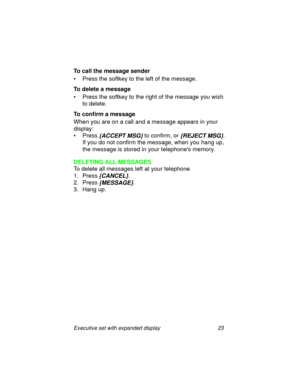 Page 28Executive set with expanded display 23
To call the message sender
• Press the softkey to the left of the message.
To delete a message
• Press the softkey to the right of the message you wish 
to delete.
To confirm a message
When you are on a call and a message appears in your 
display:
• Press 
{ACCEPT MSG} to confirm, or {REJECT MSG}.
If you do not confirm the message, when you hang up, 
the message is stored in your telephones memory.
DELETING ALL MESSAGES
To delete all messages left at your telephone...