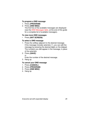 Page 30Executive set with expanded display 25
To program a DND message
1. Press
 {PROGRAM}.
2. Press 
{DND MSG}.
The first five of the available messages are displayed 
(see the DND Messages table, at the end of this guide 
for a complete list of available messages).
To view more DND messages
•Press
 {NXT SCREEN}.
To select a DND message
1. Press the softkey adjacent to the desired message.
If the message includes asterisks (*), you can edit the 
message by pressing the desired digits on the dialpad. 
The...