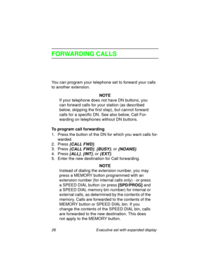 Page 3126 Executive set with expanded display
FORWARDING CALLS
You can program your telephone set to forward your calls 
to another extension.
NOTE
If your telephone does not have DN buttons, you 
can forward calls for your station (as described 
below, skipping the first step), but cannot forward 
calls for a specific DN. See also below, Call For-
warding on telephones without DN buttons.
To program call forwarding
1. Press the button of the DN for which you want calls for-
warded.
2. Press 
{CALL FWD}.
3....