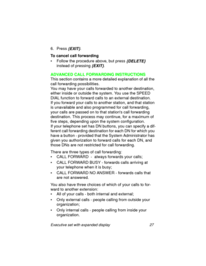 Page 32Executive set with expanded display 27
6. Press {EXIT}.
To cancel call forwarding
• Follow the procedure above, but press
 {DELETE} 
instead of pressing
 {EXIT}.
ADVANCED CALL FORWARDING INSTRUCTIONS
This section contains a more detailed explanation of all the 
call forwarding possibilities. 
You may have your calls forwarded to another destination, 
either inside or outside the system. You use the SPEED 
DIAL function to forward calls to an external destination.
If you forward your calls to another...