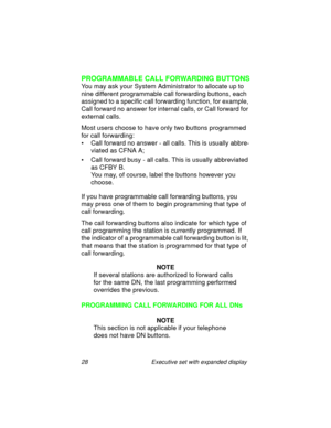 Page 3328 Executive set with expanded display
PROGRAMMABLE CALL FORWARDING BUTTONS
You may ask your System Administrator to allocate up to 
nine different programmable call forwarding buttons, each 
assigned to a specific call forwarding function, for example, 
Call forward no answer for internal calls, or Call forward for 
external calls.
Most users choose to have only two buttons programmed 
for call forwarding:
• Call forward no answer - all calls. This is usually abbre-
viated as CFNA A;
• Call forward busy...